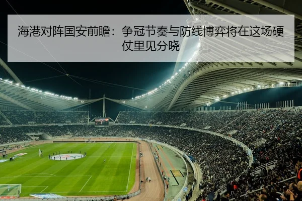 海港对阵国安前瞻：争冠节奏与防线博弈将在这场硬仗里见分晓